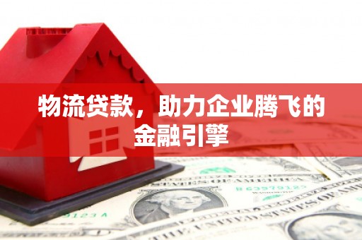 潍坊物流贷款，助力企业腾飞的金融引擎