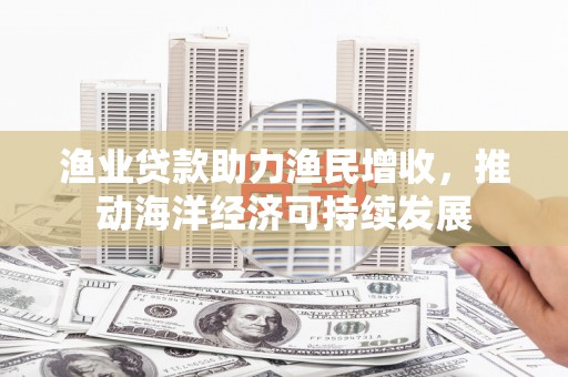 潍坊渔业贷款助力渔民增收，推动海洋经济可持续发展
