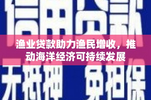 潍坊渔业贷款助力渔民增收，推动海洋经济可持续发展